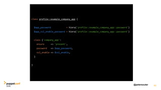 @petersouter 40
class profile::example_company_app {
$app_password = hiera('profile::example_company_app::password')
$app_ssl_enable_password = hiera('profile::example_company_app::password')
class {'company_app':
ensure => 'present',
password => $app_password,
ssl_enable => $ssl_enable,
}
}
 