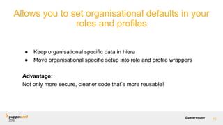 @petersouter
Allows you to set organisational defaults in your
roles and profiles
42
● Keep organisational specific data in hiera
● Move organisational specific setup into role and profile wrappers
Advantage:
Not only more secure, cleaner code that’s more reusable!
 
