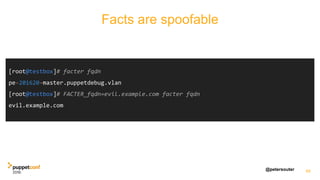 @petersouter
Facts are spoofable!
49
[root@testbox]# facter fqdn
pe-201620-master.puppetdebug.vlan
[root@testbox]# FACTER_fqdn=evil.example.com facter fqdn
evil.example.com
Facts are spoofable
 