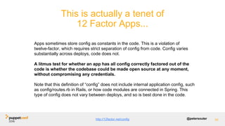 @petersouter 55
This is actually a tenet of
12 Factor Apps...
Apps sometimes store config as constants in the code. This is a violation of
twelve-factor, which requires strict separation of config from code. Config varies
substantially across deploys, code does not.
A litmus test for whether an app has all config correctly factored out of the
code is whether the codebase could be made open source at any moment,
without compromising any credentials.
Note that this definition of “config” does not include internal application config, such
as config/routes.rb in Rails, or how code modules are connected in Spring. This
type of config does not vary between deploys, and so is best done in the code.
http://12factor.net/config
 