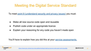 @petersouter 57
Meeting the Digital Service Standard
To meet point 8 (understand security and privacy issues) you must:
● Make all new source code open and reusable
● Publish code under an appropriate licence
● Explain your reasoning for any code you haven’t made open
You’ll have to explain how you did this at your service assessments.
https://www.gov.uk/service-manual/technology/making-source-code-open-and-reusable
 