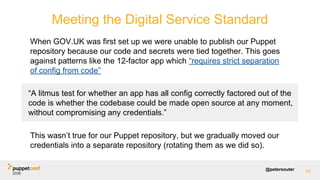 @petersouter 58
Meeting the Digital Service Standard
When GOV.UK was first set up we were unable to publish our Puppet
repository because our code and secrets were tied together. This goes
against patterns like the 12-factor app which “requires strict separation
of config from code”
This wasn’t true for our Puppet repository, but we gradually moved our
credentials into a separate repository (rotating them as we did so).
“A litmus test for whether an app has all config correctly factored out of the
code is whether the codebase could be made open source at any moment,
without compromising any credentials.”
 