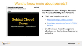 @petersouter
Behind Closed Doors - Managing Passwords
in a Dangerous World by Noah Kantrowitz
● Really great in-depth presentation
● https://coderanger.net/talks/secrets/
● https://www.youtube.com/watch?v=TVEfY
O-5-RA
● Great breakdown of secret management,
advantages and disadvantages of approaches
and tooling
Want to know more about secrets?
82
 