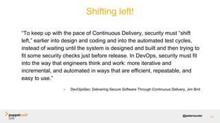 @petersouter 94
“To keep up with the pace of Continuous Delivery, security must “shift
left,” earlier into design and coding and into the automated test cycles,
instead of waiting until the system is designed and built and then trying to
fit some security checks just before release. In DevOps, security must fit
into the way that engineers think and work: more iterative and
incremental, and automated in ways that are efficient, repeatable, and
easy to use.”
- DevOpsSec: Delivering Secure Software Through Continuous Delivery, Jim Bird
Shifting left!
 
