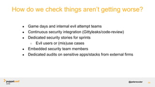 @petersouter 95
How do we check things aren’t getting worse?
● Game days and internal evil attempt teams
● Continuous security integration (Gittyleaks/code-review)
● Dedicated security stories for sprints
○ Evil users or (mis)use cases
● Embedded security team members
● Dedicated audits on sensitive apps/stacks from external firms
 