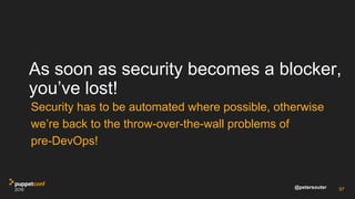 @petersouter
As soon as security becomes a blocker,
you’ve lost!
Security has to be automated where possible, otherwise
we’re back to the throw-over-the-wall problems of
pre-DevOps!
97
 