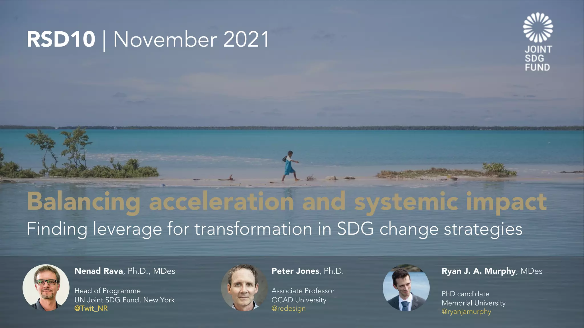 Balancing acceleration and systemic impact
Finding leverage for transformation in SDG change strategies
RSD10 | November 2021
Nenad Rava, Ph.D., MDes
Head of Programme
UN Joint SDG Fund, New York
@Twit_NR
Peter Jones, Ph.D.
Associate Professor
OCAD University
@redesign
Ryan J. A. Murphy, MDes
PhD candidate
Memorial University
@ryanjamurphy
 