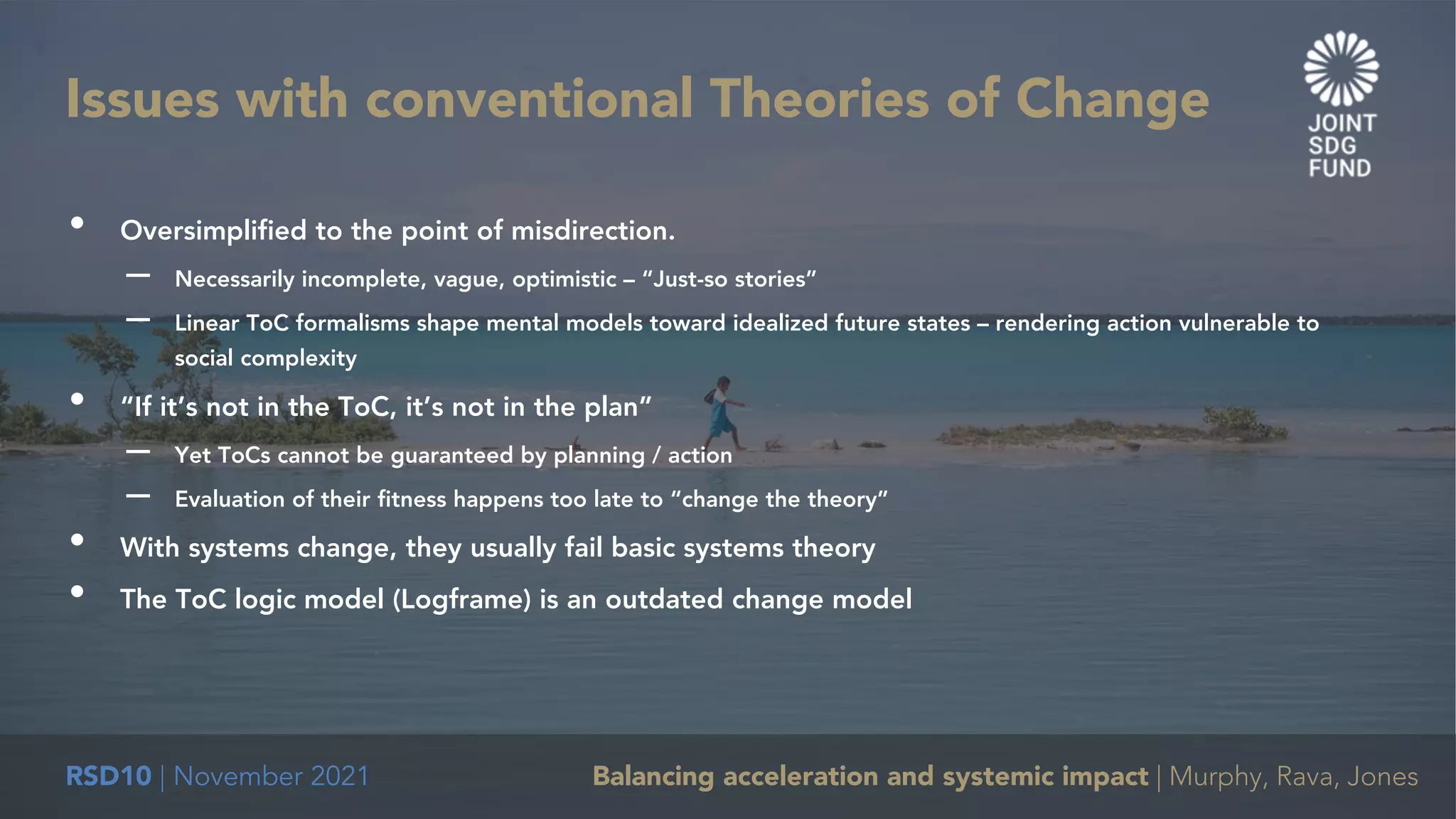 RSD10 | November 2021 Balancing acceleration and systemic impact | Murphy, Rava, Jones
• Oversimplified to the point of misdirection.
– Necessarily incomplete, vague, optimistic – “Just-so stories”
– Linear ToC formalisms shape mental models toward idealized future states – rendering action vulnerable to
social complexity
• “If it’s not in the ToC, it’s not in the plan”
– Yet ToCs cannot be guaranteed by planning / action
– Evaluation of their fitness happens too late to “change the theory”
• With systems change, they usually fail basic systems theory
• The ToC logic model (Logframe) is an outdated change model
Issues with conventional Theories of Change
 