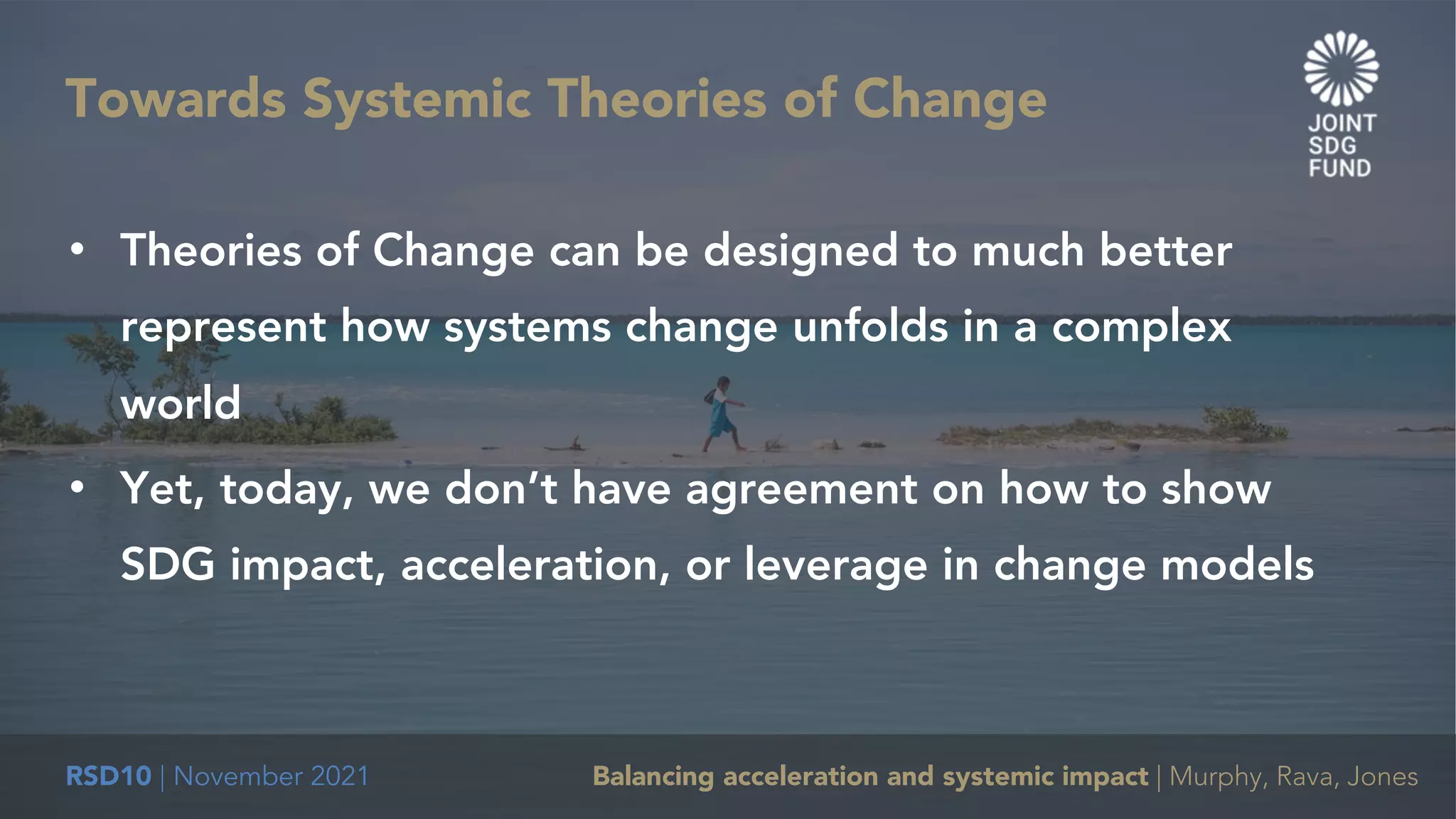 RSD10 | November 2021 Balancing acceleration and systemic impact | Murphy, Rava, Jones
• Theories of Change can be designed to much better
represent how systems change unfolds in a complex
world
• Yet, today, we don’t have agreement on how to show
SDG impact, acceleration, or leverage in change models
Towards Systemic Theories of Change
 