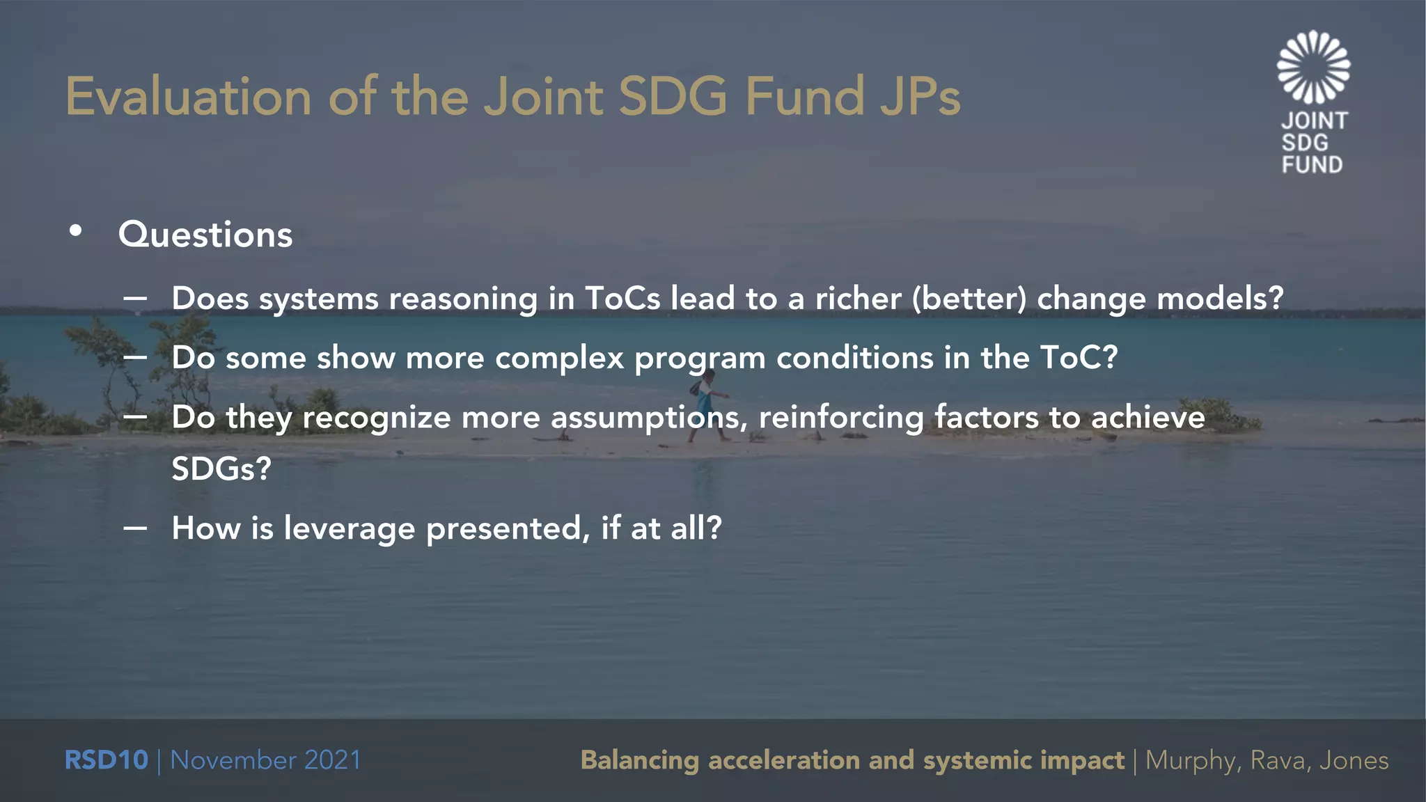 RSD10 | November 2021 Balancing acceleration and systemic impact | Murphy, Rava, Jones
• Questions
– Does systems reasoning in ToCs lead to a richer (better) change models?
– Do some show more complex program conditions in the ToC?
– Do they recognize more assumptions, reinforcing factors to achieve
SDGs?
– How is leverage presented, if at all?
Evaluation of the Joint SDG Fund JPs
 