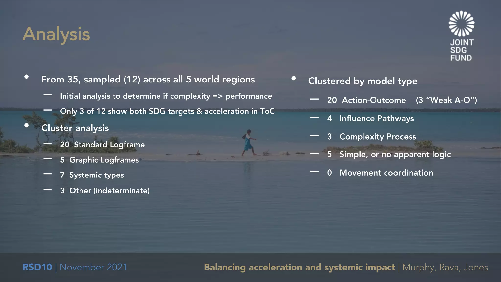 RSD10 | November 2021 Balancing acceleration and systemic impact | Murphy, Rava, Jones
• From 35, sampled (12) across all 5 world regions
– Initial analysis to determine if complexity => performance
– Only 3 of 12 show both SDG targets & acceleration in ToC
• Cluster analysis
– 20 Standard Logframe
– 5 Graphic Logframes
– 7 Systemic types
– 3 Other (indeterminate)
Analysis
• Clustered by model type
– 20 Action-Outcome (3 “Weak A-O”)
– 4 Influence Pathways
– 3 Complexity Process
– 5 Simple, or no apparent logic
– 0 Movement coordination
 