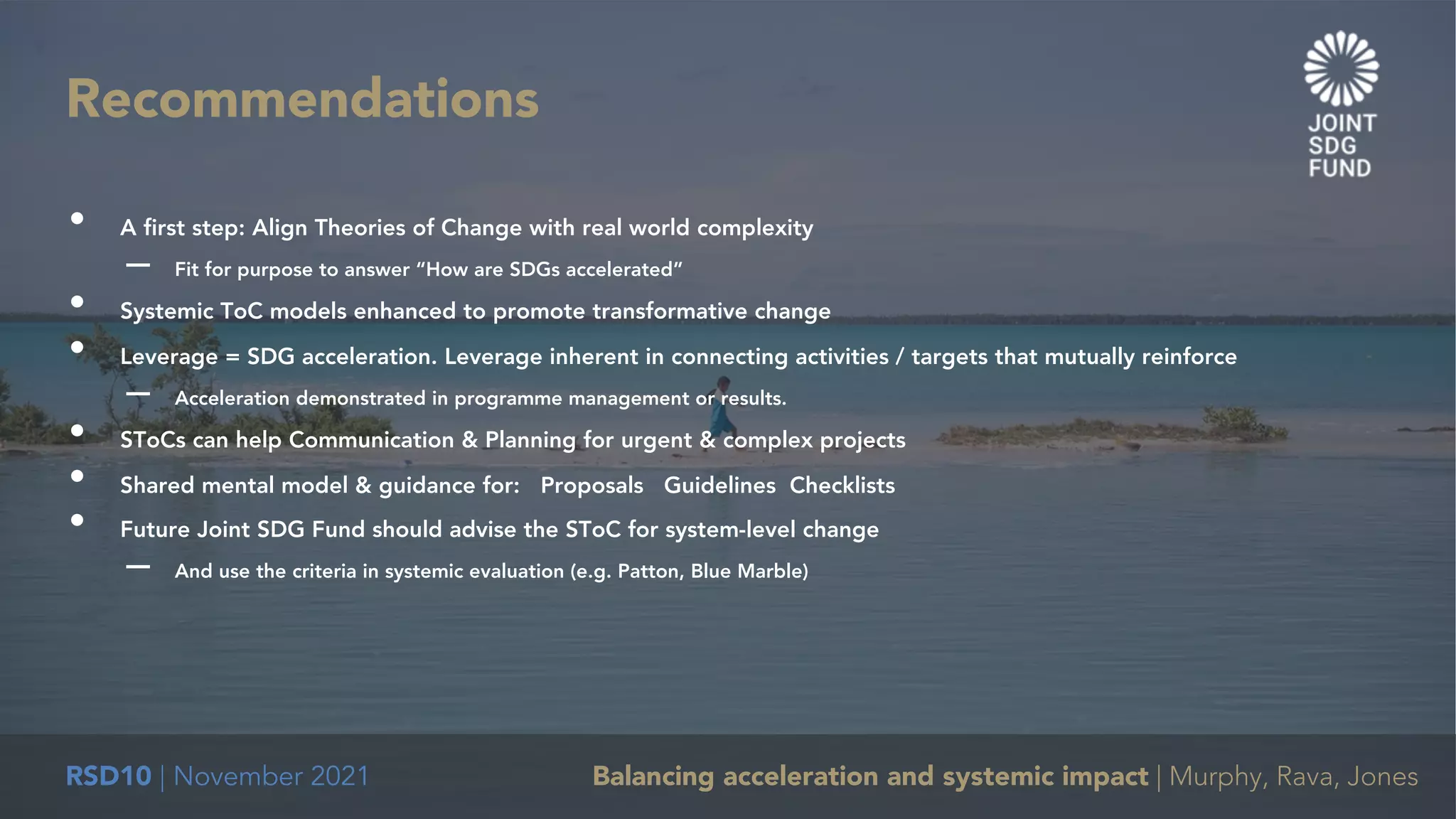 RSD10 | November 2021 Balancing acceleration and systemic impact | Murphy, Rava, Jones
• A first step: Align Theories of Change with real world complexity
– Fit for purpose to answer “How are SDGs accelerated”
• Systemic ToC models enhanced to promote transformative change
• Leverage = SDG acceleration. Leverage inherent in connecting activities / targets that mutually reinforce
– Acceleration demonstrated in programme management or results.
• SToCs can help Communication & Planning for urgent & complex projects
• Shared mental model & guidance for: Proposals Guidelines Checklists
• Future Joint SDG Fund should advise the SToC for system-level change
– And use the criteria in systemic evaluation (e.g. Patton, Blue Marble)
Recommendations
 