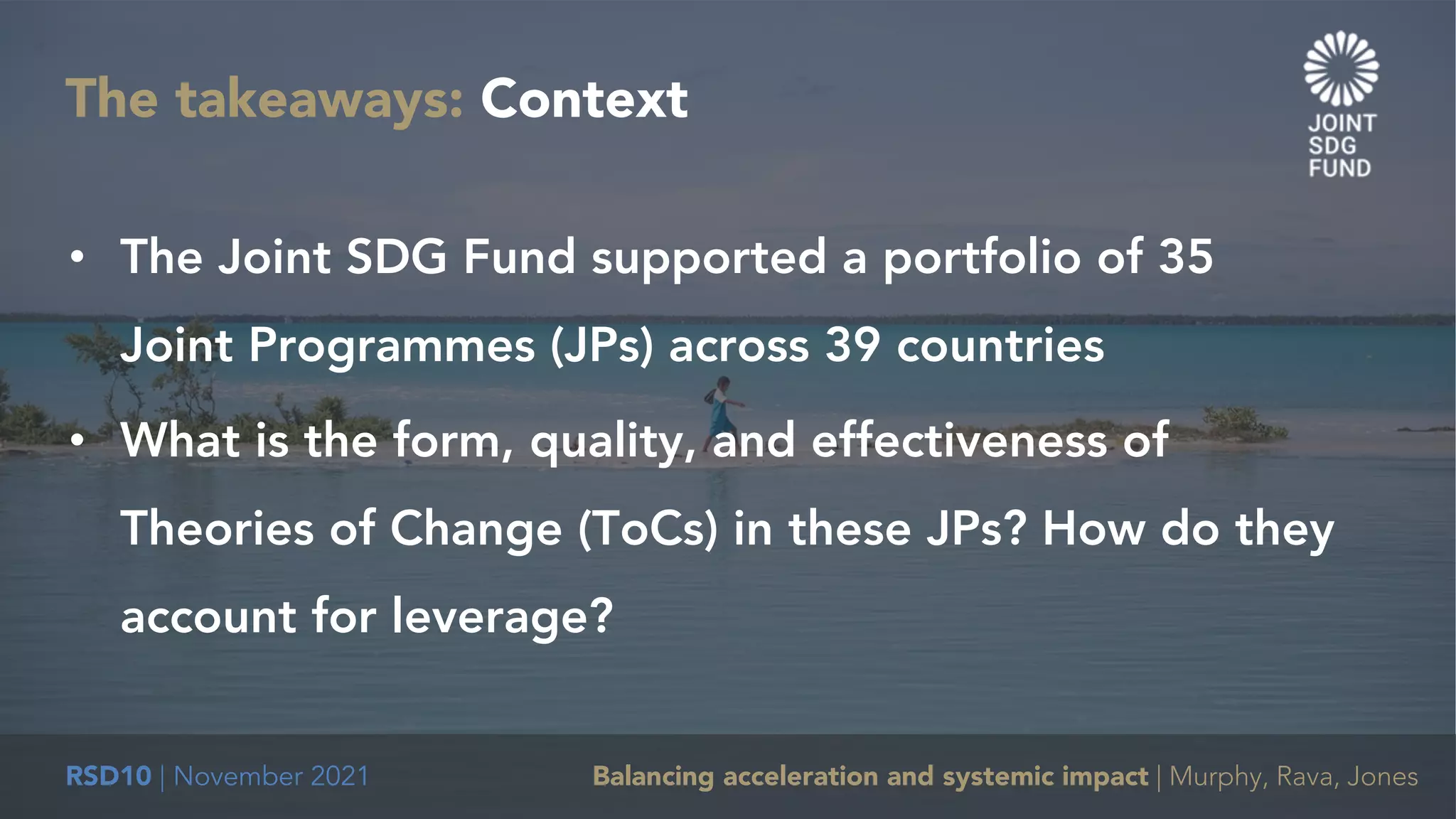 RSD10 | November 2021 Balancing acceleration and systemic impact | Murphy, Rava, Jones
The takeaways: Context
• The Joint SDG Fund supported a portfolio of 35
Joint Programmes (JPs) across 39 countries
• What is the form, quality, and effectiveness of
Theories of Change (ToCs) in these JPs? How do they
account for leverage?
 