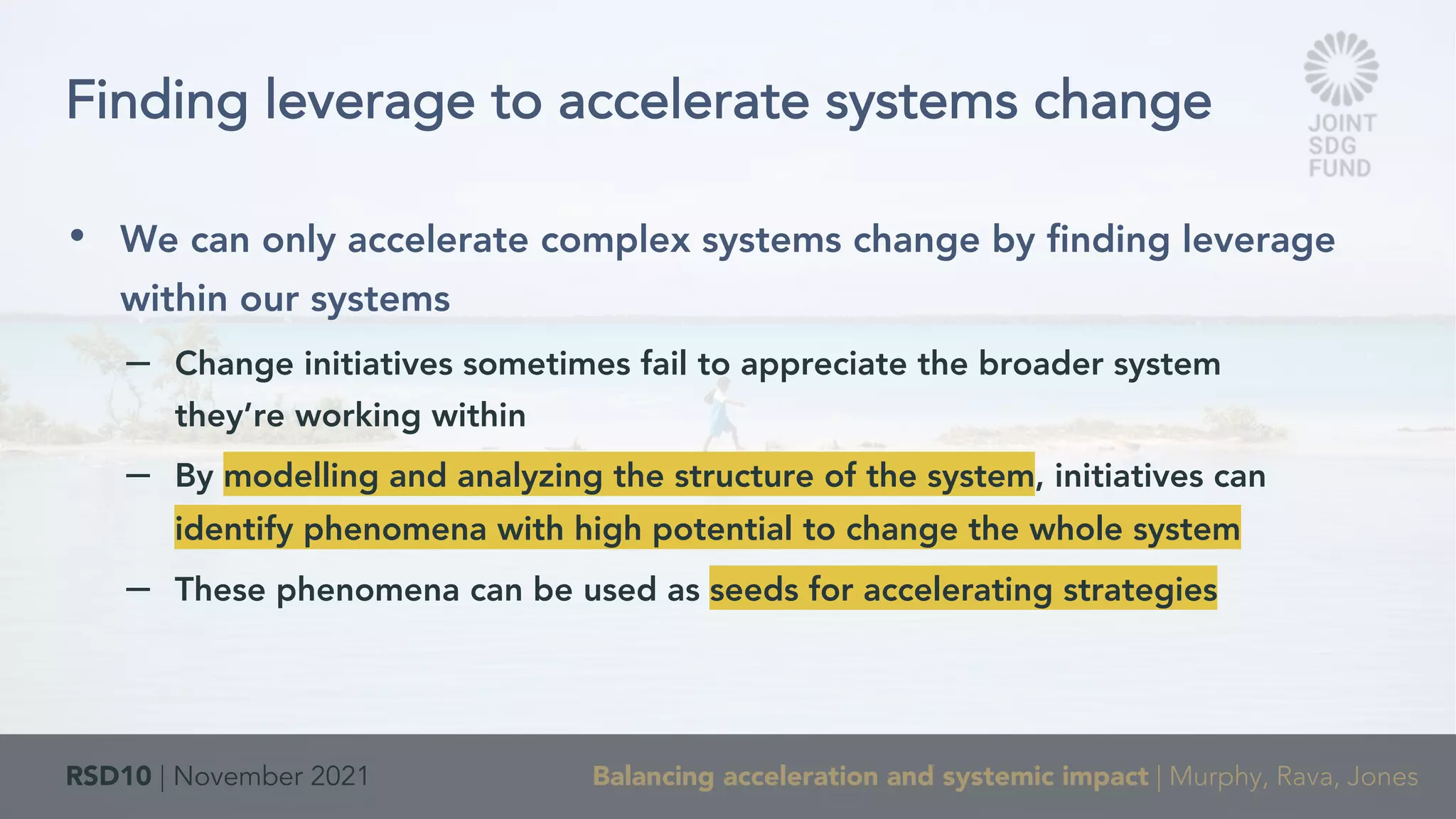 RSD10 | November 2021 Balancing acceleration and systemic impact | Murphy, Rava, Jones
• We can only accelerate complex systems change by finding leverage
within our systems
– Change initiatives sometimes fail to appreciate the broader system
they’re working within
– By modelling and analyzing the structure of the system, initiatives can
identify phenomena with high potential to change the whole system
– These phenomena can be used as seeds for accelerating strategies
Finding leverage to accelerate systems change
 
