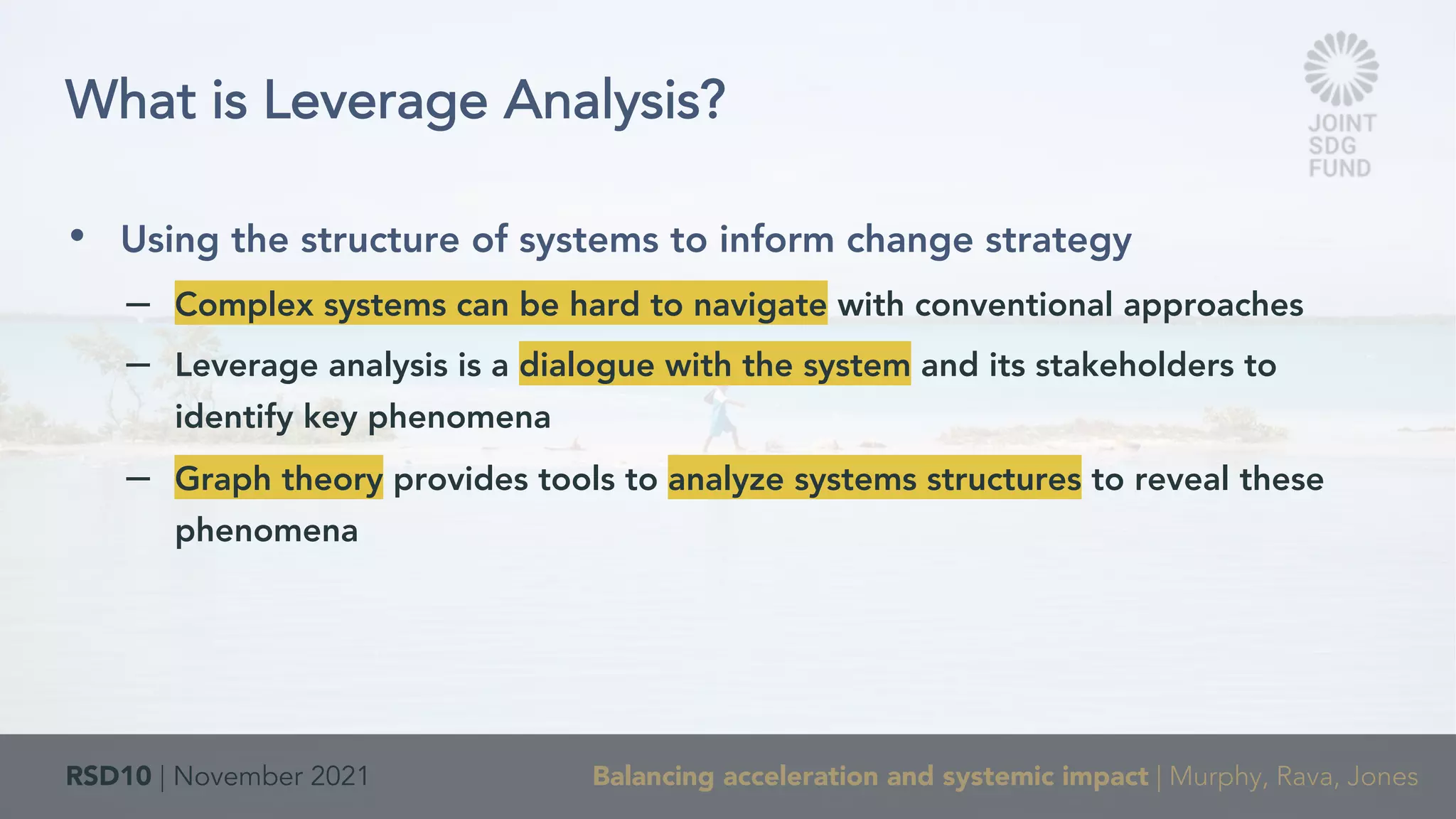 RSD10 | November 2021 Balancing acceleration and systemic impact | Murphy, Rava, Jones
• Using the structure of systems to inform change strategy
– Complex systems can be hard to navigate with conventional approaches
– Leverage analysis is a dialogue with the system and its stakeholders to
identify key phenomena
– Graph theory provides tools to analyze systems structures to reveal these
phenomena
What is Leverage Analysis?
 