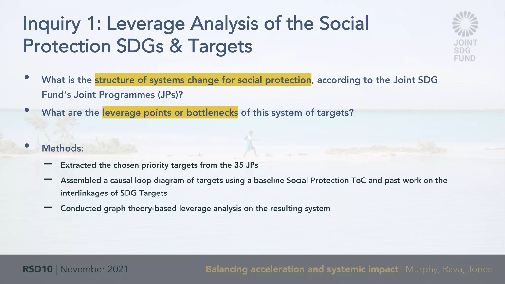 RSD10 | November 2021 Balancing acceleration and systemic impact | Murphy, Rava, Jones
• What is the structure of systems change for social protection, according to the Joint SDG
Fund’s Joint Programmes (JPs)?
• What are the leverage points or bottlenecks of this system of targets?
• Methods:
– Extracted the chosen priority targets from the 35 JPs
– Assembled a causal loop diagram of targets using a baseline Social Protection ToC and past work on the
interlinkages of SDG Targets
– Conducted graph theory-based leverage analysis on the resulting system
Inquiry 1: Leverage Analysis of the Social
Protection SDGs & Targets
 