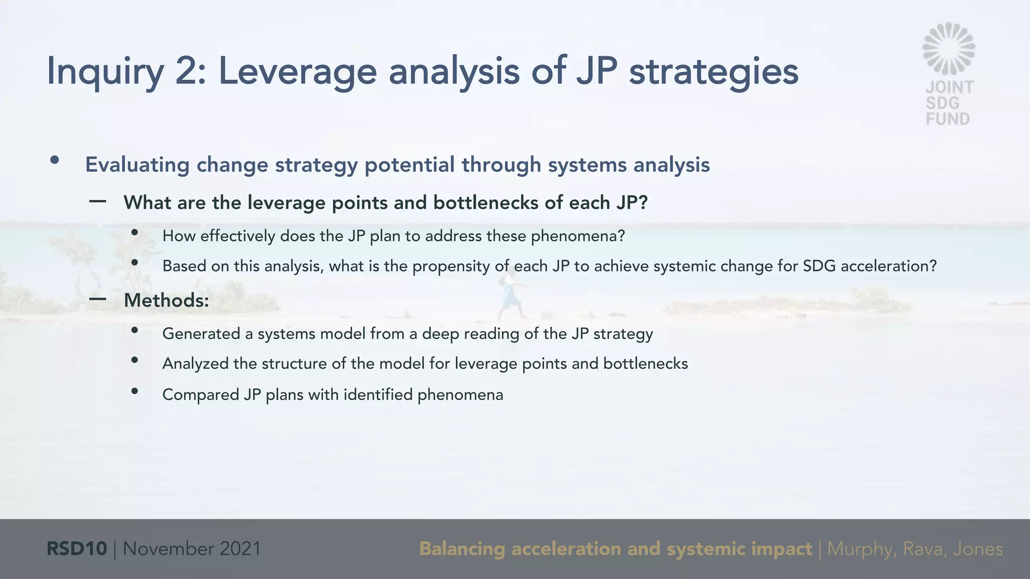 RSD10 | November 2021 Balancing acceleration and systemic impact | Murphy, Rava, Jones
• Evaluating change strategy potential through systems analysis
– What are the leverage points and bottlenecks of each JP?
• How effectively does the JP plan to address these phenomena?
• Based on this analysis, what is the propensity of each JP to achieve systemic change for SDG acceleration?
– Methods:
• Generated a systems model from a deep reading of the JP strategy
• Analyzed the structure of the model for leverage points and bottlenecks
• Compared JP plans with identified phenomena
Inquiry 2: Leverage analysis of JP strategies
 