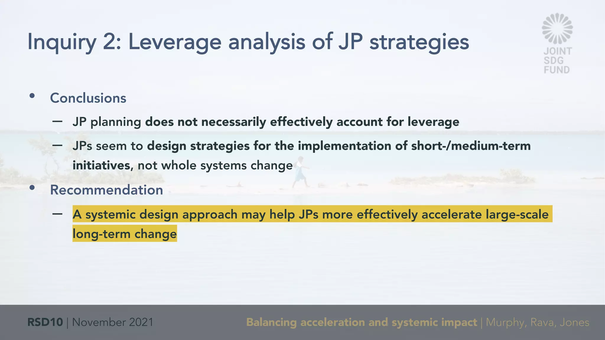 RSD10 | November 2021 Balancing acceleration and systemic impact | Murphy, Rava, Jones
• Conclusions
– JP planning does not necessarily effectively account for leverage
– JPs seem to design strategies for the implementation of short-/medium-term
initiatives, not whole systems change
• Recommendation
– A systemic design approach may help JPs more effectively accelerate large-scale
long-term change
Inquiry 2: Leverage analysis of JP strategies
 
