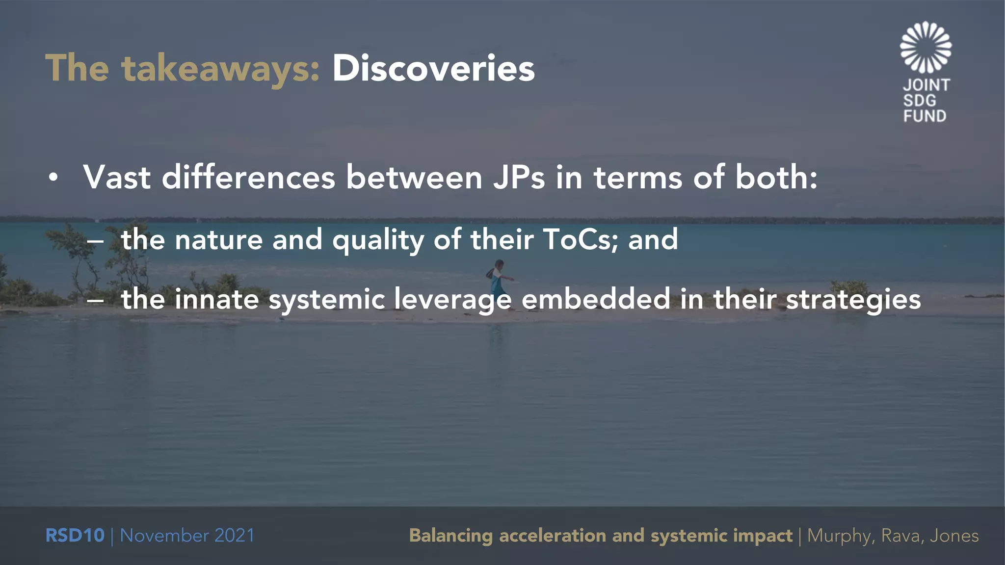 RSD10 | November 2021 Balancing acceleration and systemic impact | Murphy, Rava, Jones
The takeaways: Discoveries
• Vast differences between JPs in terms of both:
– the nature and quality of their ToCs; and
– the innate systemic leverage embedded in their strategies
 