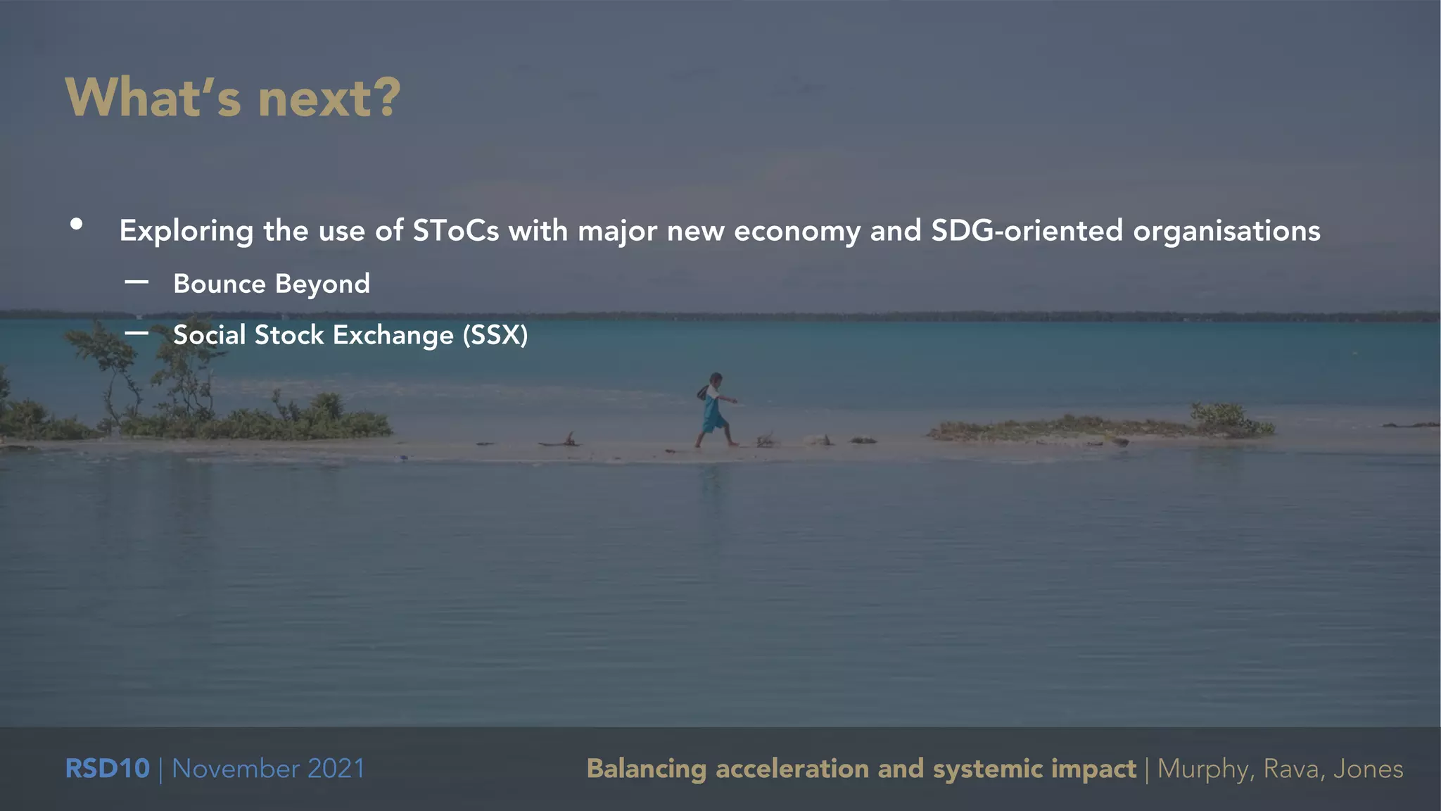 RSD10 | November 2021 Balancing acceleration and systemic impact | Murphy, Rava, Jones
• Exploring the use of SToCs with major new economy and SDG-oriented organisations
– Bounce Beyond
– Social Stock Exchange (SSX)
What’s next?
 