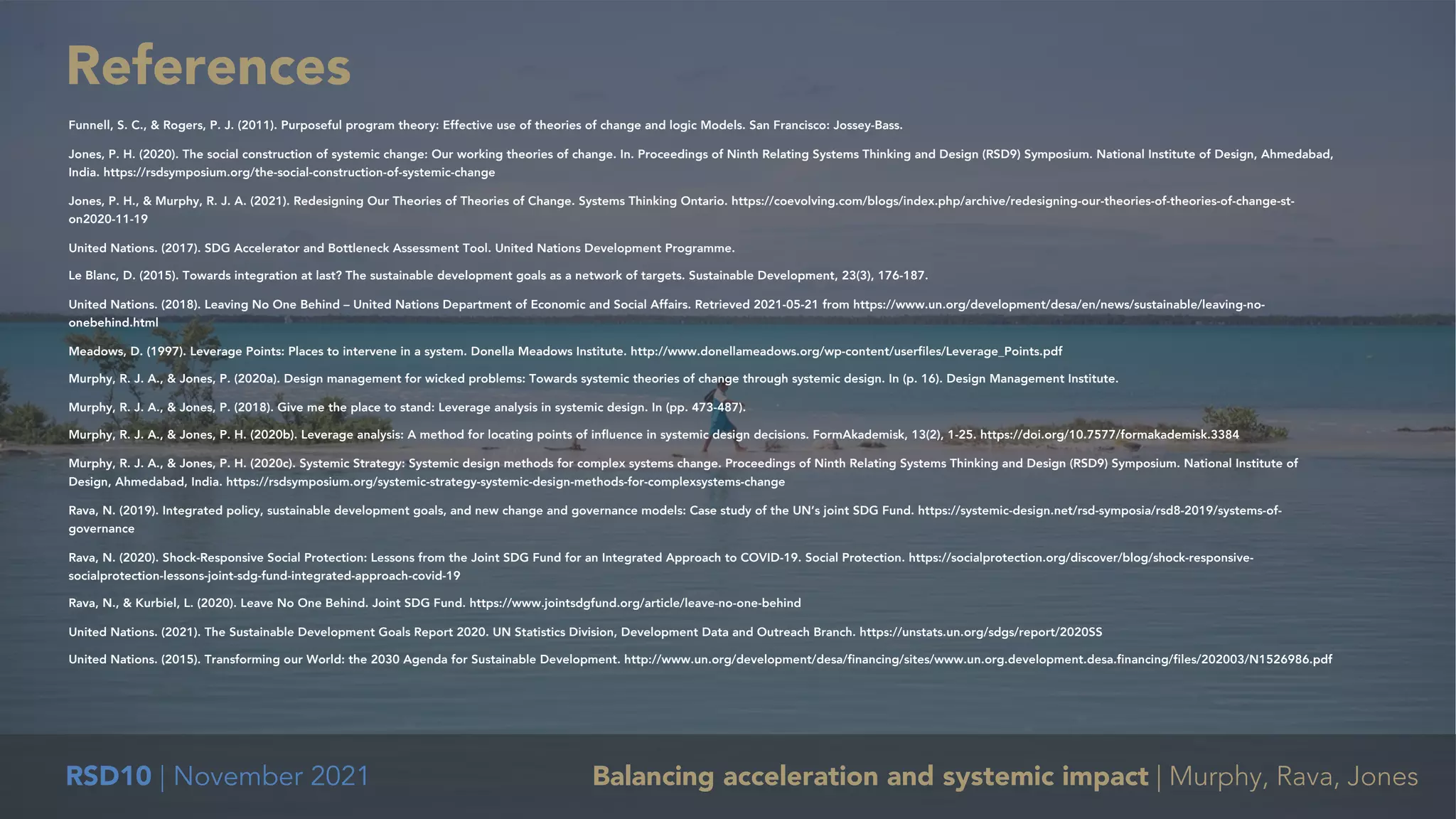RSD10 | November 2021 Balancing acceleration and systemic impact | Murphy, Rava, Jones
References
Funnell, S. C., & Rogers, P. J. (2011). Purposeful program theory: Effective use of theories of change and logic Models. San Francisco: Jossey-Bass.
Jones, P. H. (2020). The social construction of systemic change: Our working theories of change. In. Proceedings of Ninth Relating Systems Thinking and Design (RSD9) Symposium. National Institute of Design, Ahmedabad,
India. https://rsdsymposium.org/the-social-construction-of-systemic-change
Jones, P. H., & Murphy, R. J. A. (2021). Redesigning Our Theories of Theories of Change. Systems Thinking Ontario. https://coevolving.com/blogs/index.php/archive/redesigning-our-theories-of-theories-of-change-st-
on2020-11-19
United Nations. (2017). SDG Accelerator and Bottleneck Assessment Tool. United Nations Development Programme.
Le Blanc, D. (2015). Towards integration at last? The sustainable development goals as a network of targets. Sustainable Development, 23(3), 176-187.
United Nations. (2018). Leaving No One Behind – United Nations Department of Economic and Social Affairs. Retrieved 2021-05-21 from https://www.un.org/development/desa/en/news/sustainable/leaving-no-
onebehind.html
Meadows, D. (1997). Leverage Points: Places to intervene in a system. Donella Meadows Institute. http://www.donellameadows.org/wp-content/userfiles/Leverage_Points.pdf
Murphy, R. J. A., & Jones, P. (2020a). Design management for wicked problems: Towards systemic theories of change through systemic design. In (p. 16). Design Management Institute.
Murphy, R. J. A., & Jones, P. (2018). Give me the place to stand: Leverage analysis in systemic design. In (pp. 473-487).
Murphy, R. J. A., & Jones, P. H. (2020b). Leverage analysis: A method for locating points of influence in systemic design decisions. FormAkademisk, 13(2), 1-25. https://doi.org/10.7577/formakademisk.3384
Murphy, R. J. A., & Jones, P. H. (2020c). Systemic Strategy: Systemic design methods for complex systems change. Proceedings of Ninth Relating Systems Thinking and Design (RSD9) Symposium. National Institute of
Design, Ahmedabad, India. https://rsdsymposium.org/systemic-strategy-systemic-design-methods-for-complexsystems-change
Rava, N. (2019). Integrated policy, sustainable development goals, and new change and governance models: Case study of the UN’s joint SDG Fund. https://systemic-design.net/rsd-symposia/rsd8-2019/systems-of-
governance
Rava, N. (2020). Shock-Responsive Social Protection: Lessons from the Joint SDG Fund for an Integrated Approach to COVID-19. Social Protection. https://socialprotection.org/discover/blog/shock-responsive-
socialprotection-lessons-joint-sdg-fund-integrated-approach-covid-19
Rava, N., & Kurbiel, L. (2020). Leave No One Behind. Joint SDG Fund. https://www.jointsdgfund.org/article/leave-no-one-behind
United Nations. (2021). The Sustainable Development Goals Report 2020. UN Statistics Division, Development Data and Outreach Branch. https://unstats.un.org/sdgs/report/2020SS
United Nations. (2015). Transforming our World: the 2030 Agenda for Sustainable Development. http://www.un.org/development/desa/financing/sites/www.un.org.development.desa.financing/files/202003/N1526986.pdf
 