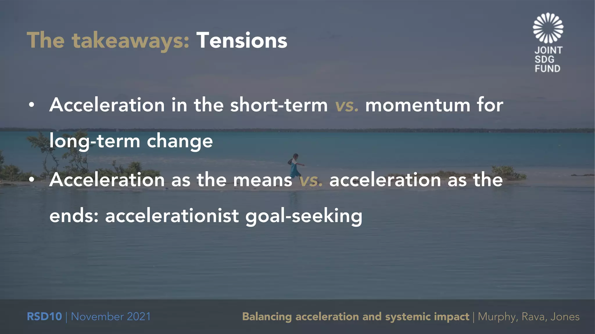 RSD10 | November 2021 Balancing acceleration and systemic impact | Murphy, Rava, Jones
The takeaways: Tensions
• Acceleration in the short-term vs. momentum for
long-term change
• Acceleration as the means vs. acceleration as the
ends: accelerationist goal-seeking
 
