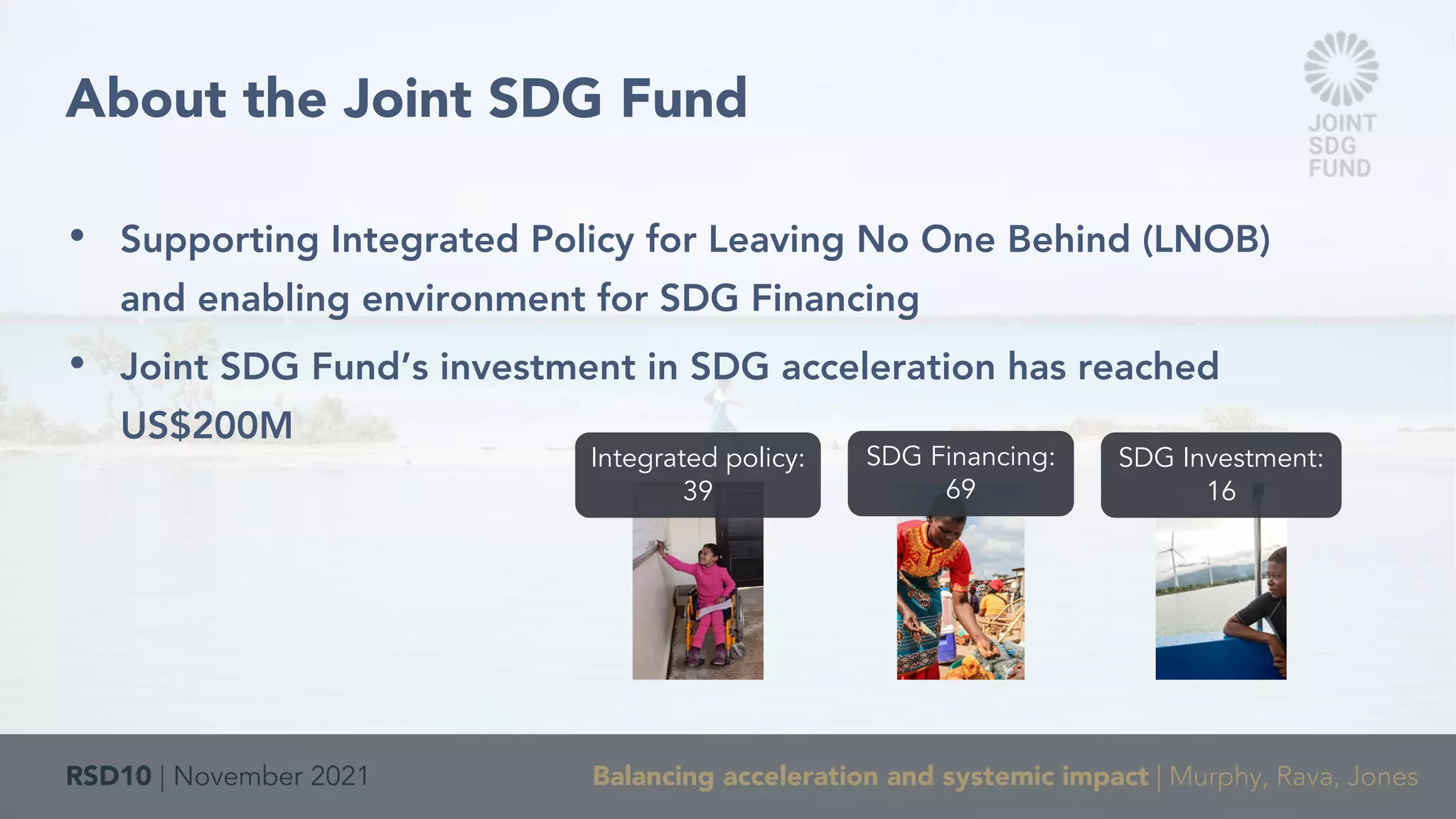 RSD10 | November 2021 Balancing acceleration and systemic impact | Murphy, Rava, Jones
• Supporting Integrated Policy for Leaving No One Behind (LNOB)
and enabling environment for SDG Financing
• Joint SDG Fund’s investment in SDG acceleration has reached
US$200M
About the Joint SDG Fund
Integrated policy:
39
SDG Financing:
69
SDG Investment:
16
 