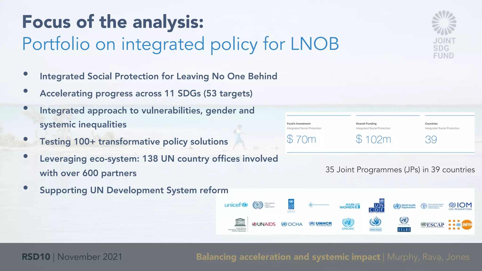 RSD10 | November 2021 Balancing acceleration and systemic impact | Murphy, Rava, Jones
• Integrated Social Protection for Leaving No One Behind
• Accelerating progress across 11 SDGs (53 targets)
• Integrated approach to vulnerabilities, gender and
systemic inequalities
• Testing 100+ transformative policy solutions
• Leveraging eco-system: 138 UN country offices involved
with over 600 partners
• Supporting UN Development System reform
Focus of the analysis:
Portfolio on integrated policy for LNOB
35 Joint Programmes (JPs) in 39 countries
 