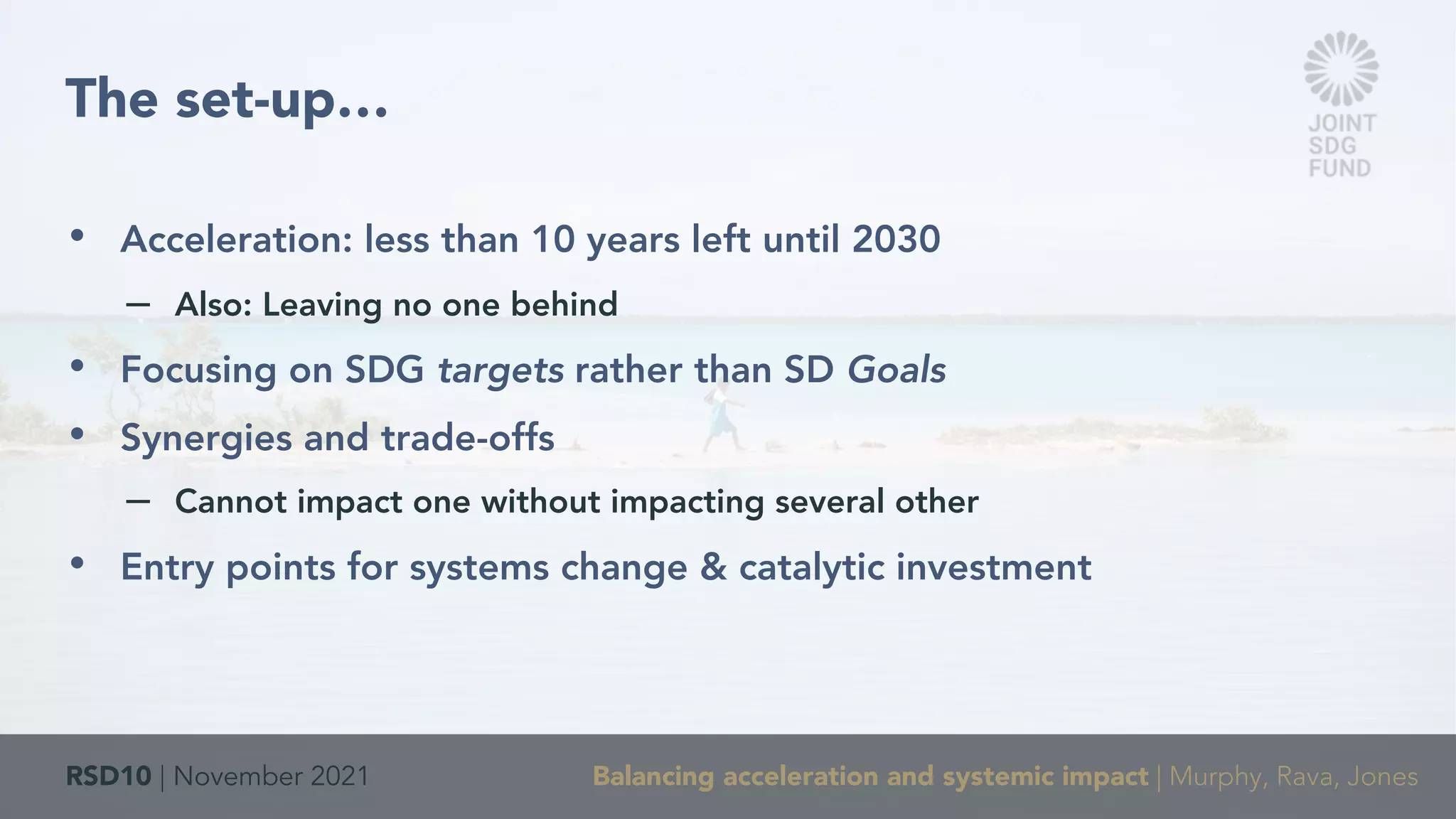 RSD10 | November 2021 Balancing acceleration and systemic impact | Murphy, Rava, Jones
• Acceleration: less than 10 years left until 2030
– Also: Leaving no one behind
• Focusing on SDG targets rather than SD Goals
• Synergies and trade-offs
– Cannot impact one without impacting several other
• Entry points for systems change & catalytic investment
The set-up…
 