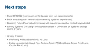 Next steps
• Paper DRS2022 (zooming in on third phase from two cases/contexts)

• Book Innovating with Networks (documenting systemic experiences)

• Research Future Proof Labs (comparing with experiences in other context beyond retail)

• Sprong Systemic Co-Design (collaboration across 4 universities on systemic change
during 8 years)

• Already finished:

• Innovating with Labs (book out, via Lulu)

• Follow up projects initiated: Next Fashion Retail, PPS local Labs, Future Proof Labs,
Circular Retail, etc.)
 