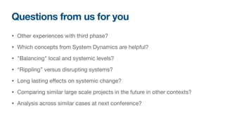 Questions from us for you
• Other experiences with third phase?

• Which concepts from System Dynamics are helpful?

• "Balancing" local and systemic levels?

• “Rippling” versus disrupting systems?

• Long lasting effects on systemic change? 

• Comparing similar large scale projects in the future in other contexts?

• Analysis across similar cases at next conference?
 
