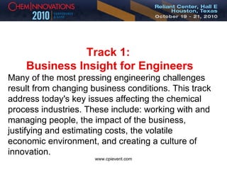Track 1:  Business Insight for Engineers Many of the most pressing engineering challenges result from changing business conditions. This track address today's key issues affecting the chemical process industries. These include: working with and managing people, the impact of the business, justifying and estimating costs, the volatile economic environment, and creating a culture of innovation. 