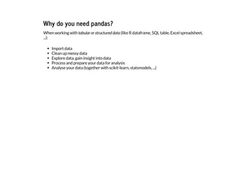 Why do you need pandas?
When working with tabular or structured data (like R dataframe, SQL table, Excel spreadsheet,
...):
Import data
Clean up messy data
Explore data, gain insight into data
Process and prepare your data for analysis
Analyse your data (together with scikit-learn, statsmodels, ...)
 