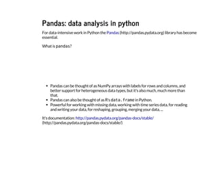 Pandas: data analysis in python
For data-intensive work in Python the library has become
essential.
What is p
a
n
d
a
s
?
Pandas can be thought of as NumPy arrays with labels for rows and columns, and
better support for heterogeneous data types, but it's also much, much more than
that.
Pandas can also be thought of as R
's d
a
t
a
.
f
r
a
m
e
in Python.
Powerful for working with missing data, working with time series data, for reading
and writing your data, for reshaping, grouping, merging your data, ...
It's documentation:
Pandas (http://pandas.pydata.org)
http://pandas.pydata.org/pandas-docs/stable/
(http://pandas.pydata.org/pandas-docs/stable/)
 