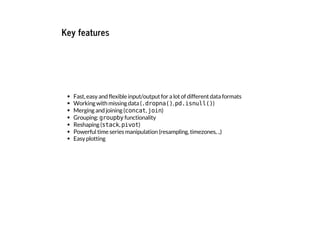 Key features
Fast, easy and flexible input/output for a lot of different data formats
Working with missing data (.
d
r
o
p
n
a
(
)
, p
d
.
i
s
n
u
l
l
(
)
)
Merging and joining (c
o
n
c
a
t
, j
o
i
n
)
Grouping: g
r
o
u
p
b
y
functionality
Reshaping (s
t
a
c
k
, p
i
v
o
t
)
Powerful time series manipulation (resampling, timezones, ..)
Easy plotting
 
