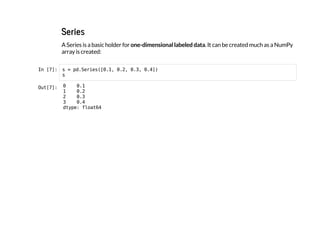 Series
A Series is a basic holder for one-dimensional labeled data. It can be created much as a NumPy
array is created:
I
n
 
[
7
]
: s = p
d
.
S
e
r
i
e
s
(
[
0
.
1
, 0
.
2
, 0
.
3
, 0
.
4
]
)
s
O
u
t
[
7
]
: 0 0
.
1
1 0
.
2
2 0
.
3
3 0
.
4
d
t
y
p
e
: f
l
o
a
t
6
4
 