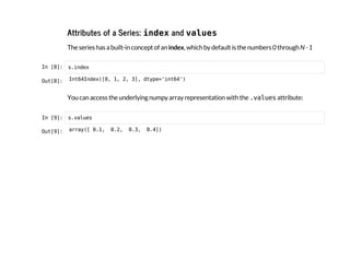 Attributes of a Series: i
n
d
e
xand v
a
l
u
e
s
The series has a built-in concept of an index, which by default is the numbers 0 through N - 1
I
n
 
[
8
]
: s
.
i
n
d
e
x
O
u
t
[
8
]
: I
n
t
6
4
I
n
d
e
x
(
[
0
, 1
, 2
, 3
]
, d
t
y
p
e
=
'
i
n
t
6
4
'
)
You can access the underlying numpy array representation with the .
v
a
l
u
e
s
attribute:
I
n
 
[
9
]
: s
.
v
a
l
u
e
s
O
u
t
[
9
]
: a
r
r
a
y
(
[ 0
.
1
, 0
.
2
, 0
.
3
, 0
.
4
]
)
 