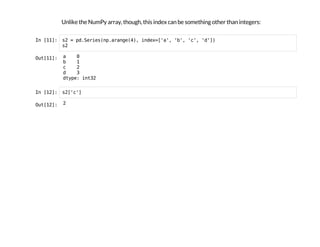 Unlike the NumPy array, though, this index can be something other than integers:
I
n
 
[
1
1
]
: s
2 = p
d
.
S
e
r
i
e
s
(
n
p
.
a
r
a
n
g
e
(
4
)
, i
n
d
e
x
=
[
'
a
'
, '
b
'
, '
c
'
, '
d
'
]
)
s
2
O
u
t
[
1
1
]
: a 0
b 1
c 2
d 3
d
t
y
p
e
: i
n
t
3
2
I
n
 
[
1
2
]
: s
2
[
'
c
'
]
O
u
t
[
1
2
]
: 2
 