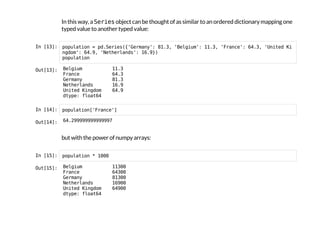 In this way, a S
e
r
i
e
s
object can be thought of as similar to an ordered dictionary mapping one
typed value to another typed value:
I
n
 
[
1
3
]
: p
o
p
u
l
a
t
i
o
n = p
d
.
S
e
r
i
e
s
(
{
'
G
e
r
m
a
n
y
'
: 8
1
.
3
, '
B
e
l
g
i
u
m
'
: 1
1
.
3
, '
F
r
a
n
c
e
'
: 6
4
.
3
, '
U
n
i
t
e
d K
i
n
g
d
o
m
'
: 6
4
.
9
, '
N
e
t
h
e
r
l
a
n
d
s
'
: 1
6
.
9
}
)
p
o
p
u
l
a
t
i
o
n
O
u
t
[
1
3
]
: B
e
l
g
i
u
m 1
1
.
3
F
r
a
n
c
e 6
4
.
3
G
e
r
m
a
n
y 8
1
.
3
N
e
t
h
e
r
l
a
n
d
s 1
6
.
9
U
n
i
t
e
d K
i
n
g
d
o
m 6
4
.
9
d
t
y
p
e
: f
l
o
a
t
6
4
I
n
 
[
1
4
]
: p
o
p
u
l
a
t
i
o
n
[
'
F
r
a
n
c
e
'
]
O
u
t
[
1
4
]
: 6
4
.
2
9
9
9
9
9
9
9
9
9
9
9
9
9
7
but with the power of numpy arrays:
I
n
 
[
1
5
]
: p
o
p
u
l
a
t
i
o
n * 1
0
0
0
O
u
t
[
1
5
]
: B
e
l
g
i
u
m 1
1
3
0
0
F
r
a
n
c
e 6
4
3
0
0
G
e
r
m
a
n
y 8
1
3
0
0
N
e
t
h
e
r
l
a
n
d
s 1
6
9
0
0
U
n
i
t
e
d K
i
n
g
d
o
m 6
4
9
0
0
d
t
y
p
e
: f
l
o
a
t
6
4
 