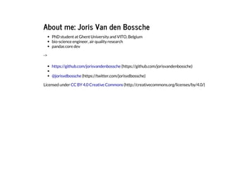 About me: Joris Van den Bossche
PhD student at Ghent University and VITO, Belgium
bio-science engineer, air quality research
pandas core dev
->
Licensed under
https://github.com/jorisvandenbossche (https://github.com/jorisvandenbossche)
@jorisvdbossche (https://twitter.com/jorisvdbossche)
CC BY 4.0 Creative Commons (http://creativecommons.org/licenses/by/4.0/)
 