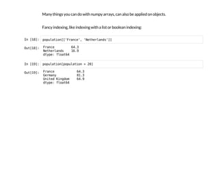 Many things you can do with numpy arrays, can also be applied on objects.
Fancy indexing, like indexing with a list or boolean indexing:
I
n
 
[
1
8
]
: p
o
p
u
l
a
t
i
o
n
[
[
'
F
r
a
n
c
e
'
, '
N
e
t
h
e
r
l
a
n
d
s
'
]
]
O
u
t
[
1
8
]
: F
r
a
n
c
e 6
4
.
3
N
e
t
h
e
r
l
a
n
d
s 1
6
.
9
d
t
y
p
e
: f
l
o
a
t
6
4
I
n
 
[
1
9
]
: p
o
p
u
l
a
t
i
o
n
[
p
o
p
u
l
a
t
i
o
n > 2
0
]
O
u
t
[
1
9
]
: F
r
a
n
c
e 6
4
.
3
G
e
r
m
a
n
y 8
1
.
3
U
n
i
t
e
d K
i
n
g
d
o
m 6
4
.
9
d
t
y
p
e
: f
l
o
a
t
6
4
 
