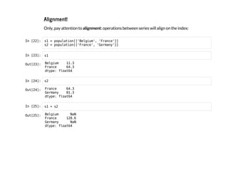 Alignment!
Only, pay attention to alignment: operations between series will align on the index:
I
n
 
[
2
2
]
: s
1 = p
o
p
u
l
a
t
i
o
n
[
[
'
B
e
l
g
i
u
m
'
, '
F
r
a
n
c
e
'
]
]
s
2 = p
o
p
u
l
a
t
i
o
n
[
[
'
F
r
a
n
c
e
'
, '
G
e
r
m
a
n
y
'
]
]
I
n
 
[
2
3
]
: s
1
O
u
t
[
2
3
]
: B
e
l
g
i
u
m 1
1
.
3
F
r
a
n
c
e 6
4
.
3
d
t
y
p
e
: f
l
o
a
t
6
4
I
n
 
[
2
4
]
: s
2
O
u
t
[
2
4
]
: F
r
a
n
c
e 6
4
.
3
G
e
r
m
a
n
y 8
1
.
3
d
t
y
p
e
: f
l
o
a
t
6
4
I
n
 
[
2
5
]
: s
1 + s
2
O
u
t
[
2
5
]
: B
e
l
g
i
u
m N
a
N
F
r
a
n
c
e 1
2
8
.
6
G
e
r
m
a
n
y N
a
N
d
t
y
p
e
: f
l
o
a
t
6
4
 