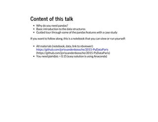 Content of this talk
Why do you need pandas?
Basic introduction to the data structures
Guided tour through some of the pandas features with a case study
If you want to follow along, this is a notebook that you can view or run yourself:
All materials (notebook, data, link to nbviewer):
You need p
a
n
d
a
s
> 0.15 (easy solution is using Anaconda)
https://github.com/jorisvandenbossche/2015-PyDataParis
(https://github.com/jorisvandenbossche/2015-PyDataParis)
 
