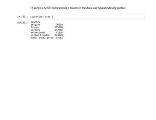 To access a Series representing a column in the data, use typical indexing syntax:
I
n
 
[
3
3
]
: c
o
u
n
t
r
i
e
s
[
'
a
r
e
a
'
]
O
u
t
[
3
3
]
: c
o
u
n
t
r
y
B
e
l
g
i
u
m 3
0
5
1
0
F
r
a
n
c
e 6
7
1
3
0
8
G
e
r
m
a
n
y 3
5
7
0
5
0
N
e
t
h
e
r
l
a
n
d
s 4
1
5
2
6
U
n
i
t
e
d K
i
n
g
d
o
m 2
4
4
8
2
0
N
a
m
e
: a
r
e
a
, d
t
y
p
e
: i
n
t
6
4
 