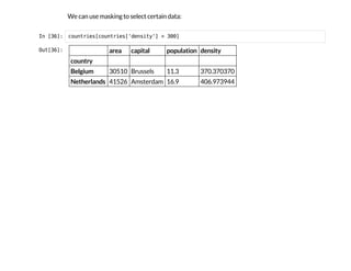 We can use masking to select certain data:
I
n
 
[
3
6
]
: c
o
u
n
t
r
i
e
s
[
c
o
u
n
t
r
i
e
s
[
'
d
e
n
s
i
t
y
'
] > 3
0
0
]
O
u
t
[
3
6
]
: area capital population density
country
Belgium 30510 Brussels 11.3 370.370370
Netherlands 41526 Amsterdam 16.9 406.973944
 