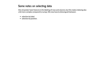 Some notes on selecting data
One of pandas' basic features is the labeling of rows and columns, but this makes indexing also
a bit more complex compared to numpy. We now have to distuinguish between:
selection by label
selection by position.
 