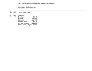 For a DataFrame, basic indexing selects the columns.
Selecting a single column:
I
n
 
[
4
3
]
: c
o
u
n
t
r
i
e
s
[
'
a
r
e
a
'
]
O
u
t
[
4
3
]
: c
o
u
n
t
r
y
B
e
l
g
i
u
m 3
0
5
1
0
F
r
a
n
c
e 6
7
1
3
0
8
G
e
r
m
a
n
y 3
5
7
0
5
0
N
e
t
h
e
r
l
a
n
d
s 4
1
5
2
6
U
n
i
t
e
d K
i
n
g
d
o
m 2
4
4
8
2
0
N
a
m
e
: a
r
e
a
, d
t
y
p
e
: i
n
t
6
4
 