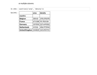 or multiple columns:
I
n
 
[
4
4
]
: c
o
u
n
t
r
i
e
s
[
[
'
a
r
e
a
'
, '
d
e
n
s
i
t
y
'
]
]
O
u
t
[
4
4
]
: area density
country
Belgium 30510 370.370370
France 671308 95.783158
Germany 357050 227.699202
Netherlands 41526 406.973944
United Kingdom 244820 265.092721
 
