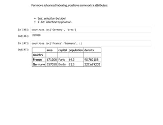 For more advanced indexing, you have some extra attributes:
l
o
c
: selection by label
i
l
o
c
: selection by position
I
n
 
[
4
6
]
: c
o
u
n
t
r
i
e
s
.
l
o
c
[
'
G
e
r
m
a
n
y
'
, '
a
r
e
a
'
]
O
u
t
[
4
6
]
: 3
5
7
0
5
0
I
n
 
[
4
7
]
: c
o
u
n
t
r
i
e
s
.
l
o
c
[
'
F
r
a
n
c
e
'
:
'
G
e
r
m
a
n
y
'
, :
]
O
u
t
[
4
7
]
: area capital population density
country
France 671308 Paris 64.3 95.783158
Germany 357050 Berlin 81.3 227.699202
 