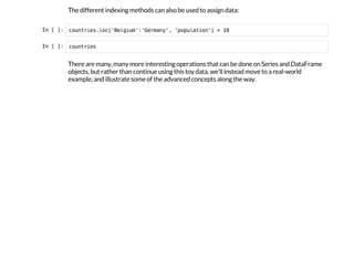 The different indexing methods can also be used to assign data:
I
n
 
[
 
]
: c
o
u
n
t
r
i
e
s
.
l
o
c
[
'
B
e
l
g
i
u
m
'
:
'
G
e
r
m
a
n
y
'
, '
p
o
p
u
l
a
t
i
o
n
'
] = 1
0
I
n
 
[
 
]
: c
o
u
n
t
r
i
e
s
There are many, many more interesting operations that can be done on Series and DataFrame
objects, but rather than continue using this toy data, we'll instead move to a real-world
example, and illustrate some of the advanced concepts along the way.
 